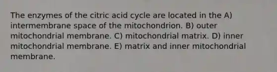 The enzymes of the citric acid cycle are located in the A) intermembrane space of the mitochondrion. B) outer mitochondrial membrane. C) mitochondrial matrix. D) inner mitochondrial membrane. E) matrix and inner mitochondrial membrane.