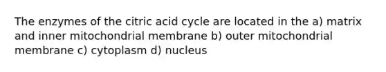 The enzymes of the citric acid cycle are located in the a) matrix and inner mitochondrial membrane b) outer mitochondrial membrane c) cytoplasm d) nucleus