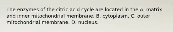 The enzymes of the citric acid cycle are located in the A. matrix and inner mitochondrial membrane. B. cytoplasm. C. outer mitochondrial membrane. D. nucleus.