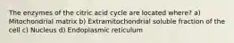 The enzymes of the citric acid cycle are located where? a) Mitochondrial matrix b) Extramitochondrial soluble fraction of the cell c) Nucleus d) Endoplasmic reticulum