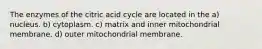 The enzymes of the citric acid cycle are located in the a) nucleus. b) cytoplasm. c) matrix and inner mitochondrial membrane. d) outer mitochondrial membrane.