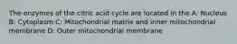 The enzymes of the citric acid cycle are located in the A: Nucleus B: Cytoplasm C: Mitochondrial matrix and inner mitochondrial membrane D: Outer mitochondrial membrane