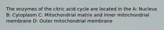 The enzymes of the citric acid cycle are located in the A: Nucleus B: Cytoplasm C: Mitochondrial matrix and inner mitochondrial membrane D: Outer mitochondrial membrane