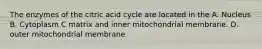 The enzymes of the citric acid cycle are located in the A. Nucleus B. Cytoplasm C matrix and inner mitochondrial membrane. D. outer mitochondrial membrane