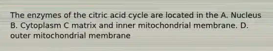 The enzymes of the citric acid cycle are located in the A. Nucleus B. Cytoplasm C matrix and inner mitochondrial membrane. D. outer mitochondrial membrane