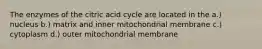 The enzymes of the citric acid cycle are located in the a.) nucleus b.) matrix and inner mitochondrial membrane c.) cytoplasm d.) outer mitochondrial membrane