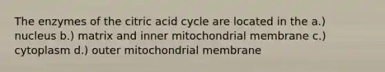 The enzymes of the citric acid cycle are located in the a.) nucleus b.) matrix and inner mitochondrial membrane c.) cytoplasm d.) outer mitochondrial membrane