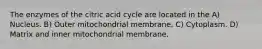 The enzymes of the citric acid cycle are located in the A) Nucleus. B) Outer mitochondrial membrane. C) Cytoplasm. D) Matrix and inner mitochondrial membrane.