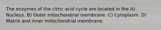 The enzymes of the citric acid cycle are located in the A) Nucleus. B) Outer mitochondrial membrane. C) Cytoplasm. D) Matrix and inner mitochondrial membrane.