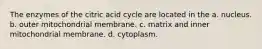 The enzymes of the citric acid cycle are located in the a. nucleus. b. outer mitochondrial membrane. c. matrix and inner mitochondrial membrane. d. cytoplasm.