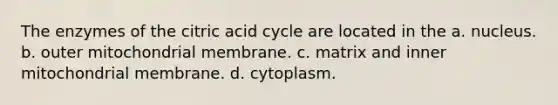 The enzymes of the citric acid cycle are located in the a. nucleus. b. outer mitochondrial membrane. c. matrix and inner mitochondrial membrane. d. cytoplasm.