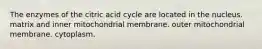 The enzymes of the citric acid cycle are located in the nucleus. matrix and inner mitochondrial membrane. outer mitochondrial membrane. cytoplasm.