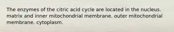 The enzymes of the citric acid cycle are located in the nucleus. matrix and inner mitochondrial membrane. outer mitochondrial membrane. cytoplasm.