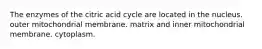 The enzymes of the citric acid cycle are located in the nucleus. outer mitochondrial membrane. matrix and inner mitochondrial membrane. cytoplasm.