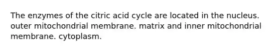 The enzymes of the citric acid cycle are located in the nucleus. outer mitochondrial membrane. matrix and inner mitochondrial membrane. cytoplasm.