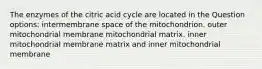 The enzymes of the citric acid cycle are located in the Question options: intermembrane space of the mitochondrion. outer mitochondrial membrane mitochondrial matrix. inner mitochondrial membrane matrix and inner mitochondrial membrane