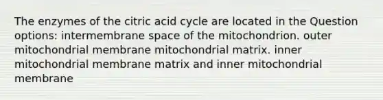 The enzymes of the citric acid cycle are located in the Question options: intermembrane space of the mitochondrion. outer mitochondrial membrane mitochondrial matrix. inner mitochondrial membrane matrix and inner mitochondrial membrane