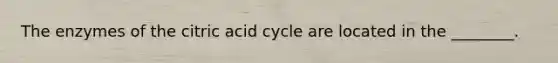 The enzymes of the citric acid cycle are located in the ________.