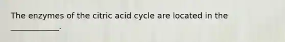 The enzymes of the citric acid cycle are located in the ____________.