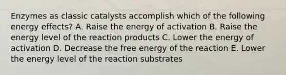 Enzymes as classic catalysts accomplish which of the following energy effects? A. Raise the energy of activation B. Raise the energy level of the reaction products C. Lower the energy of activation D. Decrease the free energy of the reaction E. Lower the energy level of the reaction substrates