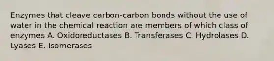 Enzymes that cleave carbon-carbon bonds without the use of water in the chemical reaction are members of which class of enzymes A. Oxidoreductases B. Transferases C. Hydrolases D. Lyases E. Isomerases