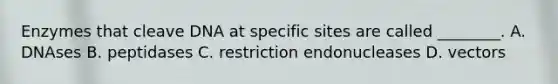 Enzymes that cleave DNA at specific sites are called ________. A. DNAses B. peptidases C. restriction endonucleases D. vectors