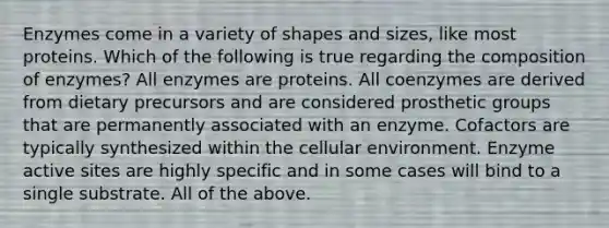 Enzymes come in a variety of shapes and sizes, like most proteins. Which of the following is true regarding the composition of enzymes? All enzymes are proteins. All coenzymes are derived from dietary precursors and are considered prosthetic groups that are permanently associated with an enzyme. Cofactors are typically synthesized within the cellular environment. Enzyme active sites are highly specific and in some cases will bind to a single substrate. All of the above.