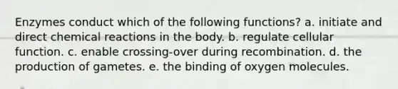 Enzymes conduct which of the following functions? a. initiate and direct chemical reactions in the body. b. regulate cellular function. c. enable crossing-over during recombination. d. the production of gametes. e. the binding of oxygen molecules.