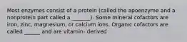 Most enzymes consist of a protein (called the apoenzyme and a nonprotein part called a _______). Some mineral cofactors are iron, zinc, magnesium, or calcium ions. Organic cofactors are called ______ and are vitamin- derived