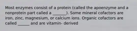 Most enzymes consist of a protein (called the apoenzyme and a nonprotein part called a _______). Some mineral cofactors are iron, zinc, magnesium, or calcium ions. Organic cofactors are called ______ and are vitamin- derived