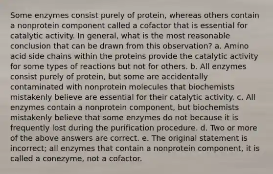 Some enzymes consist purely of protein, whereas others contain a nonprotein component called a cofactor that is essential for catalytic activity. In general, what is the most reasonable conclusion that can be drawn from this observation? a. Amino acid side chains within the proteins provide the catalytic activity for some types of reactions but not for others. b. All enzymes consist purely of protein, but some are accidentally contaminated with nonprotein molecules that biochemists mistakenly believe are essential for their catalytic activity. c. All enzymes contain a nonprotein component, but biochemists mistakenly believe that some enzymes do not because it is frequently lost during the purification procedure. d. Two or more of the above answers are correct. e. The original statement is incorrect; all enzymes that contain a nonprotein component, it is called a conezyme, not a cofactor.