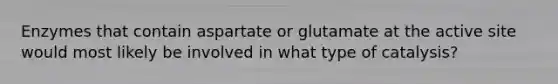 Enzymes that contain aspartate or glutamate at the active site would most likely be involved in what type of catalysis?