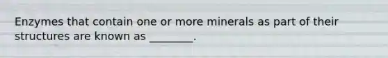 Enzymes that contain one or more minerals as part of their structures are known as ________.