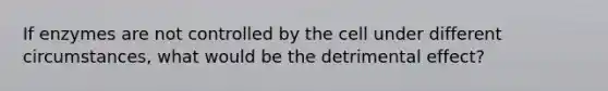 If enzymes are not controlled by the cell under different circumstances, what would be the detrimental effect?