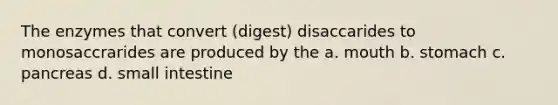 The enzymes that convert (digest) disaccarides to monosaccrarides are produced by the a. mouth b. stomach c. pancreas d. small intestine