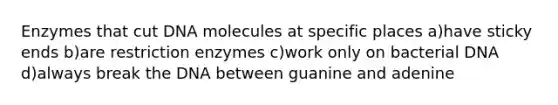 Enzymes that cut DNA molecules at specific places a)have sticky ends b)are restriction enzymes c)work only on bacterial DNA d)always break the DNA between guanine and adenine