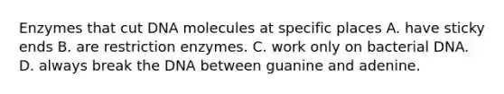 Enzymes that cut DNA molecules at specific places A. have sticky ends B. are restriction enzymes. C. work only on bacterial DNA. D. always break the DNA between guanine and adenine.