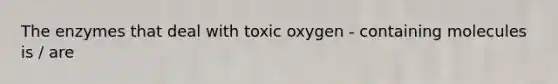 The enzymes that deal with toxic oxygen - containing molecules is / are