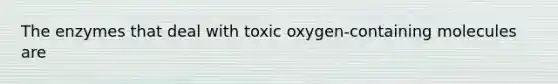 The enzymes that deal with toxic oxygen-containing molecules are