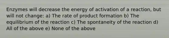 Enzymes will decrease the energy of activation of a reaction, but will not change: a) The rate of product formation b) The equilibrium of the reaction c) The spontaneity of the reaction d) All of the above e) None of the above