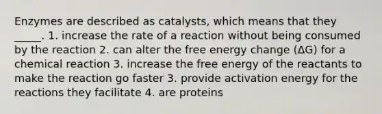 Enzymes are described as catalysts, which means that they _____. 1. increase the rate of a reaction without being consumed by the reaction 2. can alter the free energy change (ΔG) for a chemical reaction 3. increase the free energy of the reactants to make the reaction go faster 3. provide activation energy for the reactions they facilitate 4. are proteins