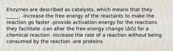 Enzymes are described as catalysts, which means that they _____. -increase the free energy of the reactants to make the reaction go faster -provide activation energy for the reactions they facilitate -can alter the free energy change (ΔG) for a chemical reaction -increase the rate of a reaction without being consumed by the reaction -are proteins