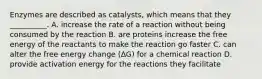 Enzymes are described as catalysts, which means that they __________. A. increase the rate of a reaction without being consumed by the reaction B. are proteins increase the free energy of the reactants to make the reaction go faster C. can alter the free energy change (ΔG) for a chemical reaction D. provide activation energy for the reactions they facilitate