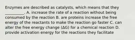 Enzymes are described as catalysts, which means that they __________. A. increase the rate of a reaction without being consumed by the reaction B. are proteins increase the free energy of the reactants to make the reaction go faster C. can alter the free energy change (ΔG) for a chemical reaction D. provide activation energy for the reactions they facilitate