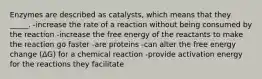 Enzymes are described as catalysts, which means that they _____. -increase the rate of a reaction without being consumed by the reaction -increase the free energy of the reactants to make the reaction go faster -are proteins -can alter the free energy change (ΔG) for a chemical reaction -provide activation energy for the reactions they facilitate