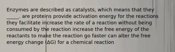 Enzymes are described as catalysts, which means that they _____. are proteins provide activation energy for the reactions they facilitate increase the rate of a reaction without being consumed by the reaction increase the free energy of the reactants to make the reaction go faster can alter the free energy change (ΔG) for a chemical reaction