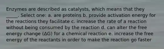 Enzymes are described as catalysts, which means that they _____. Select one: a. are proteins b. provide activation energy for the reactions they facilitate c. increase the rate of a reaction without being consumed by the reaction d. can alter the free energy change (ΔG) for a chemical reaction e. increase the free energy of the reactants in order to make the reaction go faster