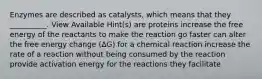 Enzymes are described as catalysts, which means that they __________. View Available Hint(s) are proteins increase the free energy of the reactants to make the reaction go faster can alter the free energy change (ΔG) for a chemical reaction increase the rate of a reaction without being consumed by the reaction provide activation energy for the reactions they facilitate