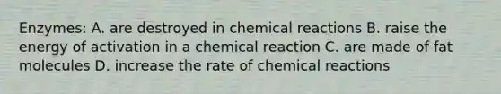 Enzymes: A. are destroyed in chemical reactions B. raise the energy of activation in a chemical reaction C. are made of fat molecules D. increase the rate of chemical reactions