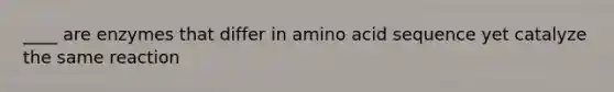 ____ are enzymes that differ in amino acid sequence yet catalyze the same reaction